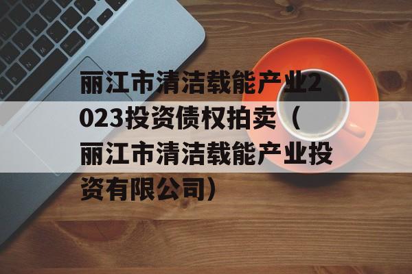 丽江市清洁载能产业2023投资债权拍卖（丽江市清洁载能产业投资有限公司）