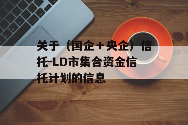 关于（国企＋央企）信托-LD市集合资金信托计划的信息