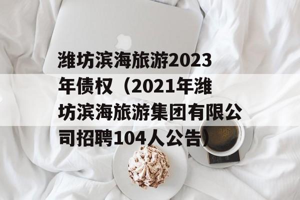 潍坊滨海旅游2023年债权（2021年潍坊滨海旅游集团有限公司招聘104人公告）