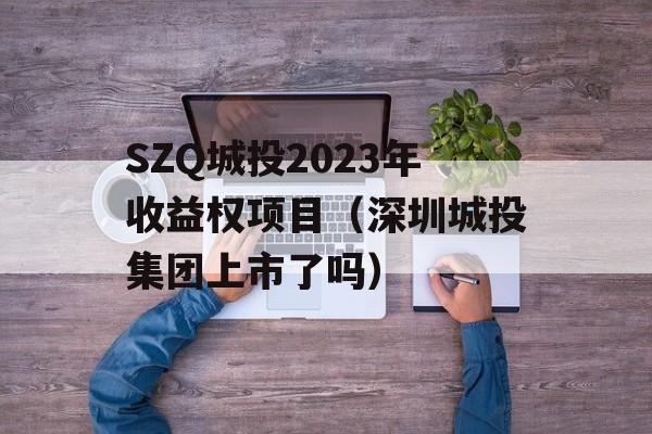 SZQ城投2023年收益权项目（深圳城投集团上市了吗）