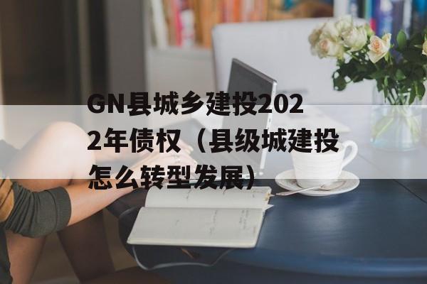 GN县城乡建投2022年债权（县级城建投怎么转型发展）