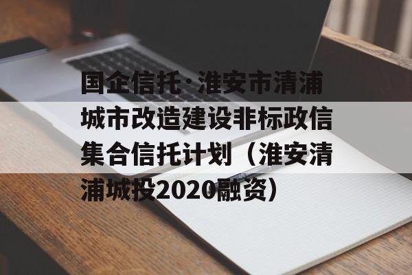 国企信托·淮安市清浦城市改造建设非标政信集合信托计划（淮安清浦城投2020融资）