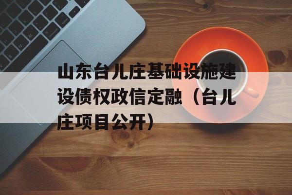 山东台儿庄基础设施建设债权政信定融（台儿庄项目公开）