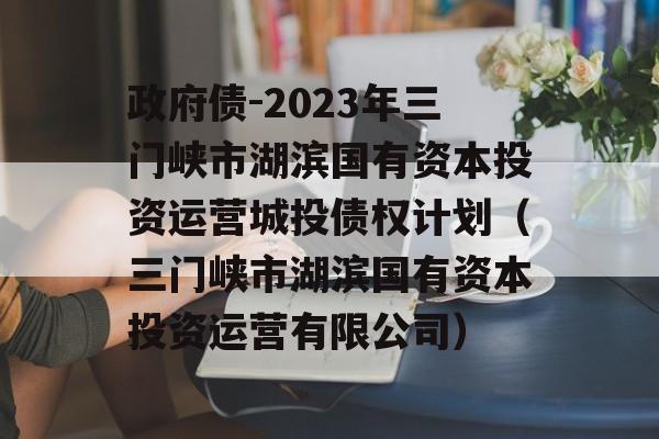 政府债-2023年三门峡市湖滨国有资本投资运营城投债权计划（三门峡市湖滨国有资本投资运营有限公司）