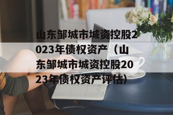 山东邹城市城资控股2023年债权资产（山东邹城市城资控股2023年债权资产评估）