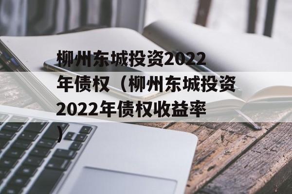 柳州东城投资2022年债权（柳州东城投资2022年债权收益率）