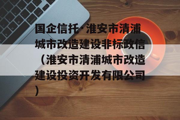 国企信托·淮安市清浦城市改造建设非标政信（淮安市清浦城市改造建设投资开发有限公司）