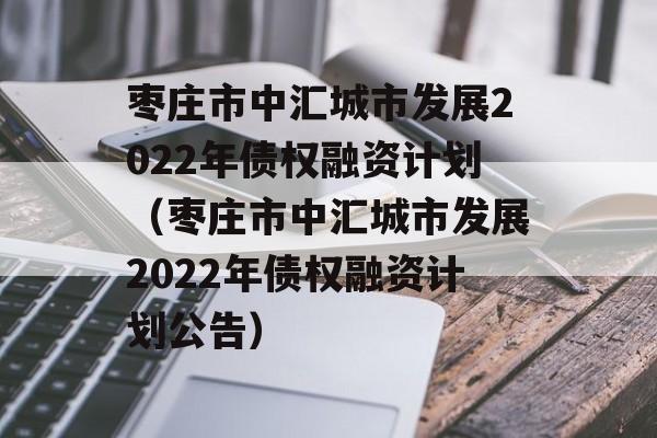 枣庄市中汇城市发展2022年债权融资计划（枣庄市中汇城市发展2022年债权融资计划公告）