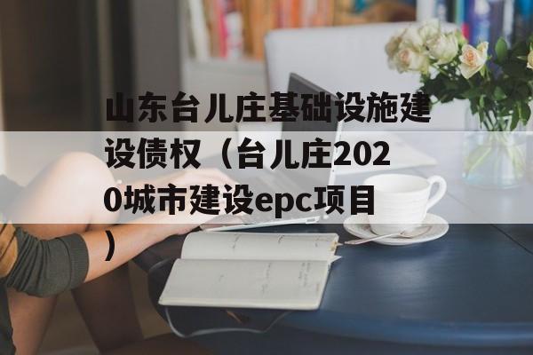 山东台儿庄基础设施建设债权（台儿庄2020城市建设epc项目）