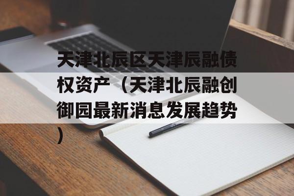 天津北辰区天津辰融债权资产（天津北辰融创御园最新消息发展趋势）