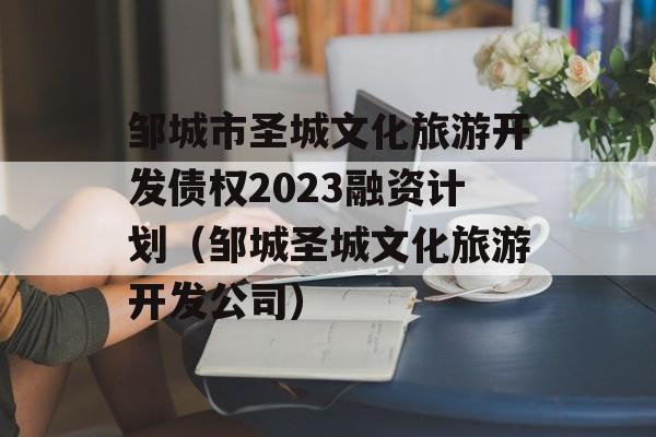 邹城市圣城文化旅游开发债权2023融资计划（邹城圣城文化旅游开发公司）