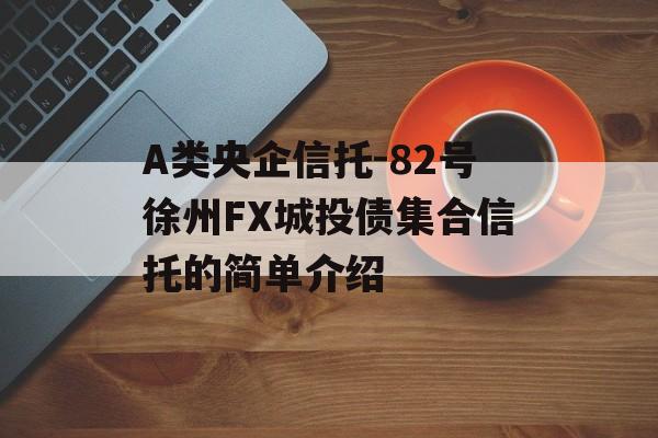 A类央企信托-82号徐州FX城投债集合信托的简单介绍