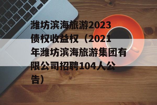 潍坊滨海旅游2023债权收益权（2021年潍坊滨海旅游集团有限公司招聘104人公告）