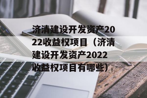 济清建设开发资产2022收益权项目（济清建设开发资产2022收益权项目有哪些）