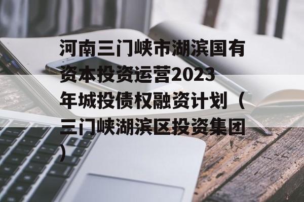 河南三门峡市湖滨国有资本投资运营2023年城投债权融资计划（三门峡湖滨区投资集团）