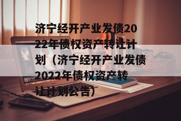 济宁经开产业发债2022年债权资产转让计划（济宁经开产业发债2022年债权资产转让计划公告）