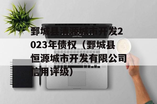 鄄城县清源城市开发2023年债权（鄄城县恒源城市开发有限公司信用评级）