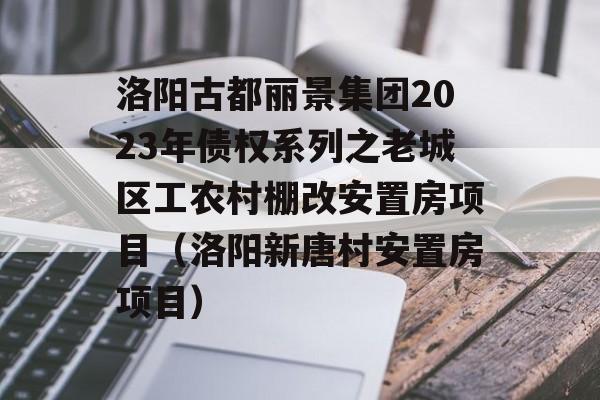 洛阳古都丽景集团2023年债权系列之老城区工农村棚改安置房项目（洛阳新唐村安置房项目）