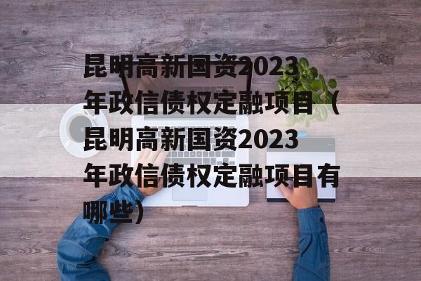 昆明高新国资2023年政信债权定融项目（昆明高新国资2023年政信债权定融项目有哪些）