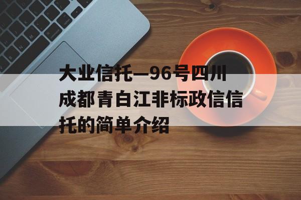 大业信托—96号四川成都青白江非标政信信托的简单介绍