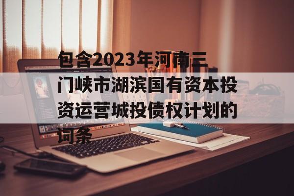 包含2023年河南三门峡市湖滨国有资本投资运营城投债权计划的词条