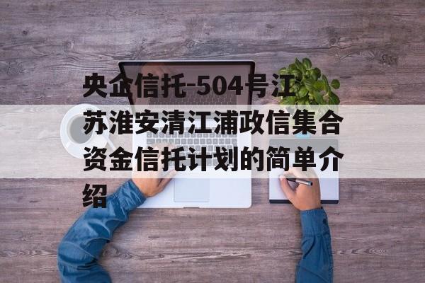 央企信托-504号江苏淮安清江浦政信集合资金信托计划的简单介绍