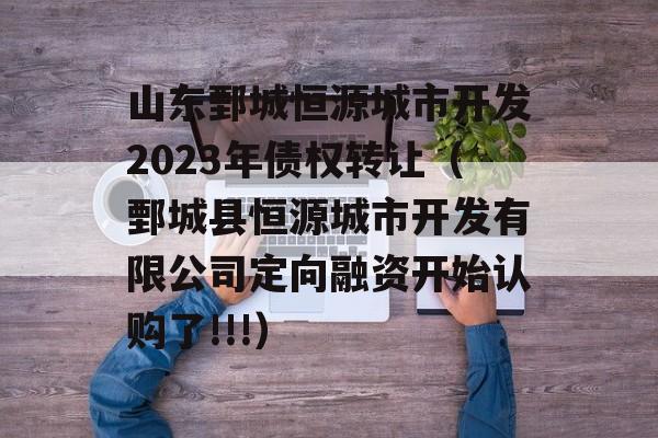 山东鄄城恒源城市开发2023年债权转让（鄄城县恒源城市开发有限公司定向融资开始认购了!!!）