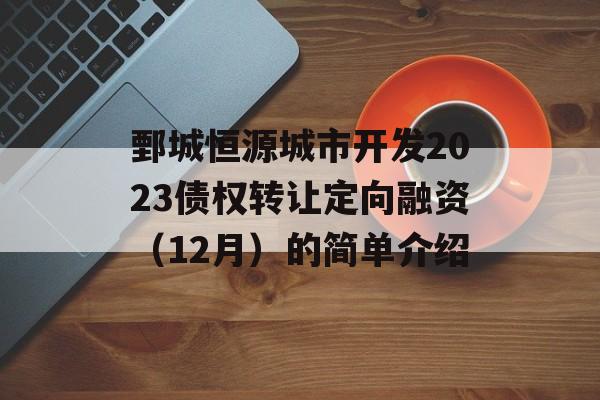 鄄城恒源城市开发2023债权转让定向融资（12月）的简单介绍