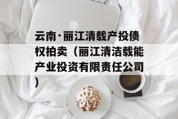 云南·丽江清载产投债权拍卖（丽江清洁载能产业投资有限责任公司）