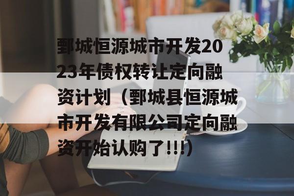 鄄城恒源城市开发2023年债权转让定向融资计划（鄄城县恒源城市开发有限公司定向融资开始认购了!!!）