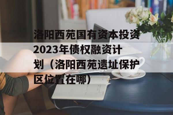 洛阳西苑国有资本投资2023年债权融资计划（洛阳西苑遗址保护区位置在哪）