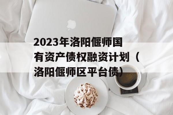 2023年洛阳偃师国有资产债权融资计划（洛阳偃师区平台债）