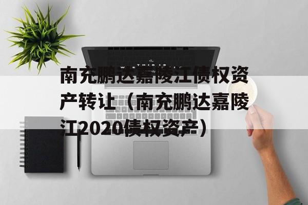 南充鹏达嘉陵江债权资产转让（南充鹏达嘉陵江2020债权资产）