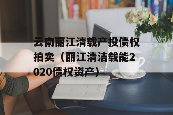 云南丽江清载产投债权拍卖（丽江清洁载能2020债权资产）