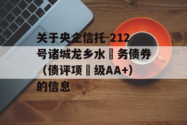 关于央企信托-212号诸城龙乡水‬务债券（债评项‬级AA+）的信息