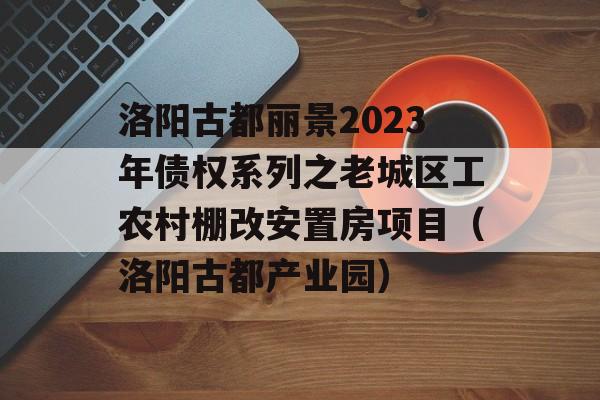 洛阳古都丽景2023年债权系列之老城区工农村棚改安置房项目（洛阳古都产业园）