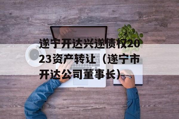 遂宁开达兴遂债权2023资产转让（遂宁市开达公司董事长）