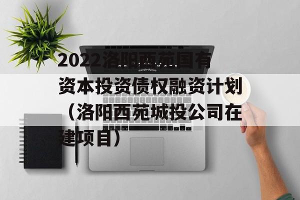 2022洛阳西苑国有资本投资债权融资计划（洛阳西苑城投公司在建项目）