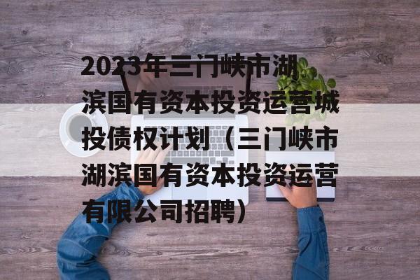 2023年三门峡市湖滨国有资本投资运营城投债权计划（三门峡市湖滨国有资本投资运营有限公司招聘）