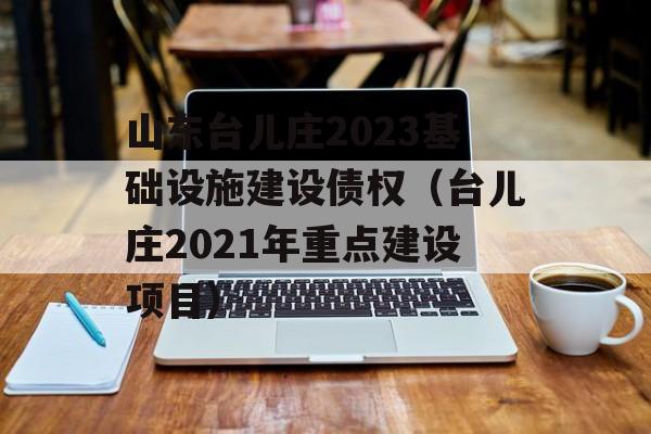 山东台儿庄2023基础设施建设债权（台儿庄2021年重点建设项目）