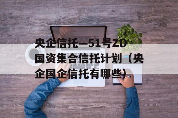 央企信托—51号ZD国资集合信托计划（央企国企信托有哪些）