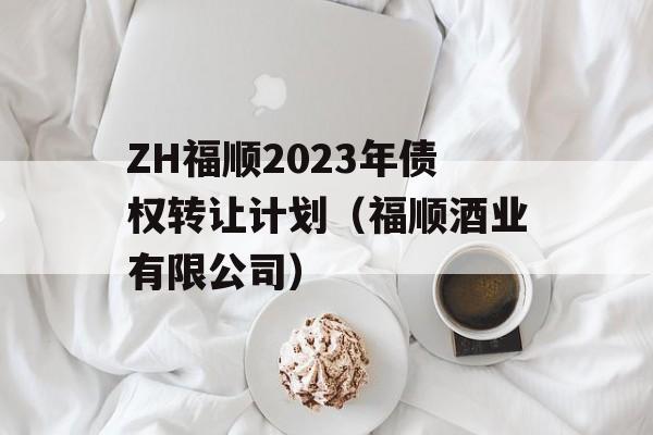 ZH福顺2023年债权转让计划（福顺酒业有限公司）