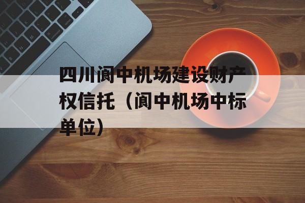 四川阆中机场建设财产权信托（阆中机场中标单位）