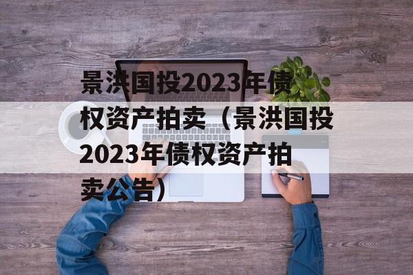 景洪国投2023年债权资产拍卖（景洪国投2023年债权资产拍卖公告）