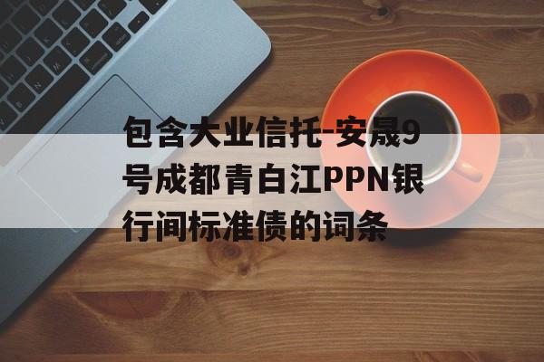 包含大业信托-安晟9号成都青白江PPN银行间标准债的词条