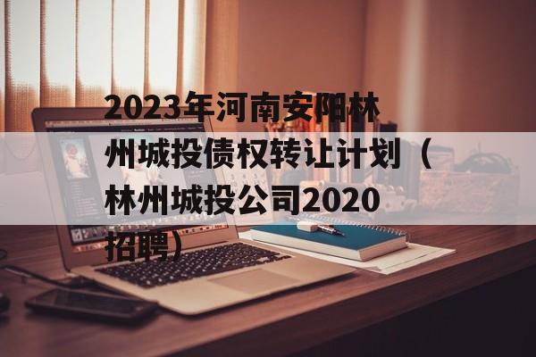 2023年河南安阳林州城投债权转让计划（林州城投公司2020招聘）