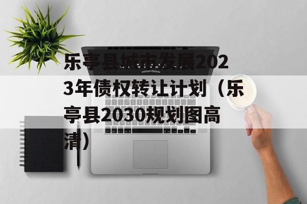 乐亭县城市发展2023年债权转让计划（乐亭县2030规划图高清）