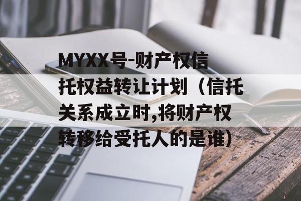 MYXX号-财产权信托权益转让计划（信托关系成立时,将财产权转移给受托人的是谁）