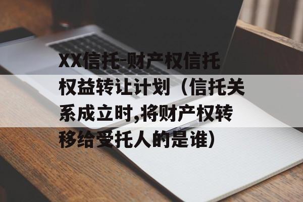 XX信托-财产权信托权益转让计划（信托关系成立时,将财产权转移给受托人的是谁）