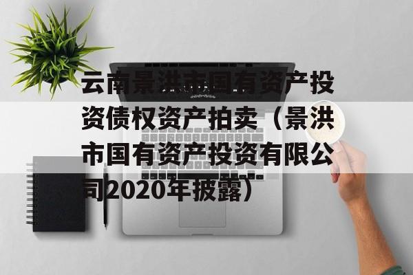 云南景洪市国有资产投资债权资产拍卖（景洪市国有资产投资有限公司2020年披露）